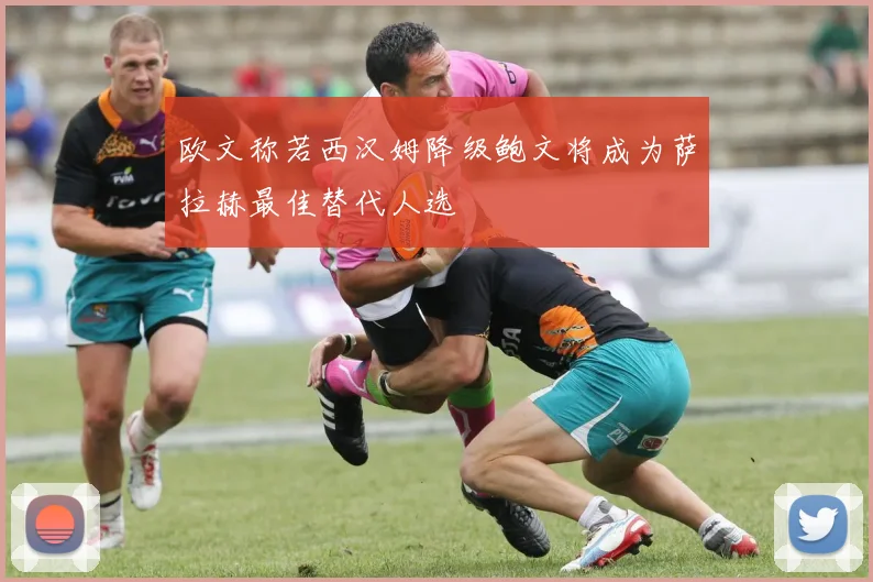 欧文称若西汉姆降级鲍文将成为萨拉赫最佳替代人选