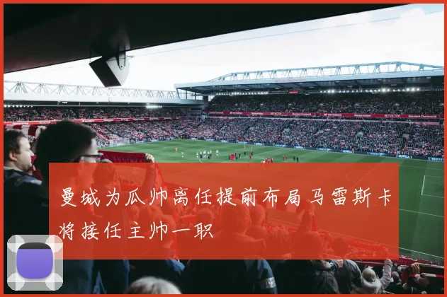 曼城为瓜帅离任提前布局马雷斯卡将接任主帅一职