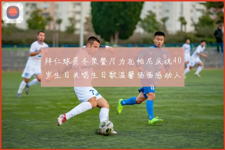 拜仁球员齐聚餐厅为孔帕尼庆祝40岁生日共唱生日歌温馨场面感动人心