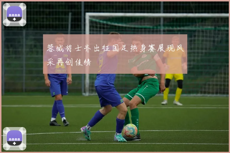 蓉城将士齐出征国足热身赛展现风采再创佳绩