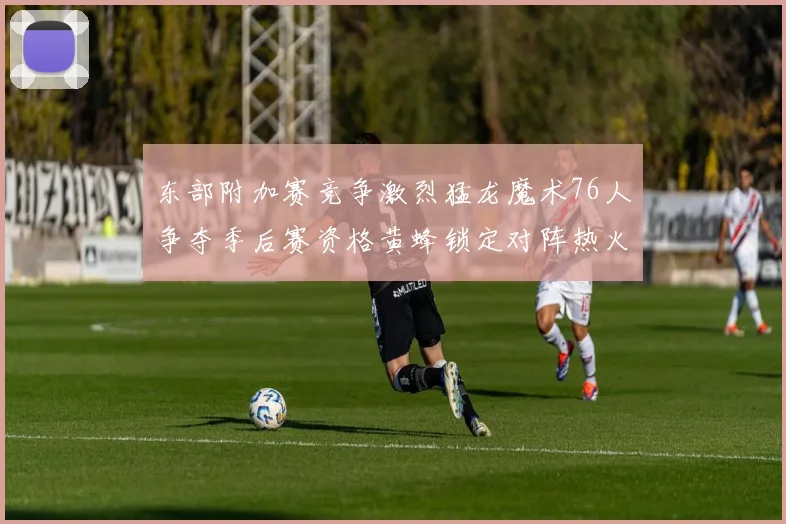 东部附加赛竞争激烈猛龙魔术76人争夺季后赛资格黄蜂锁定对阵热火