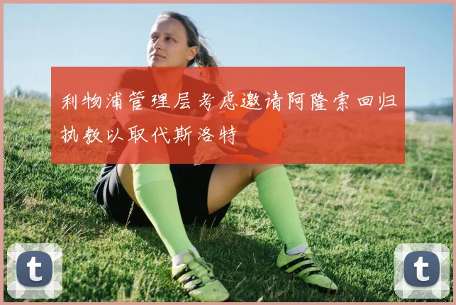利物浦管理层考虑邀请阿隆索回归执教以取代斯洛特