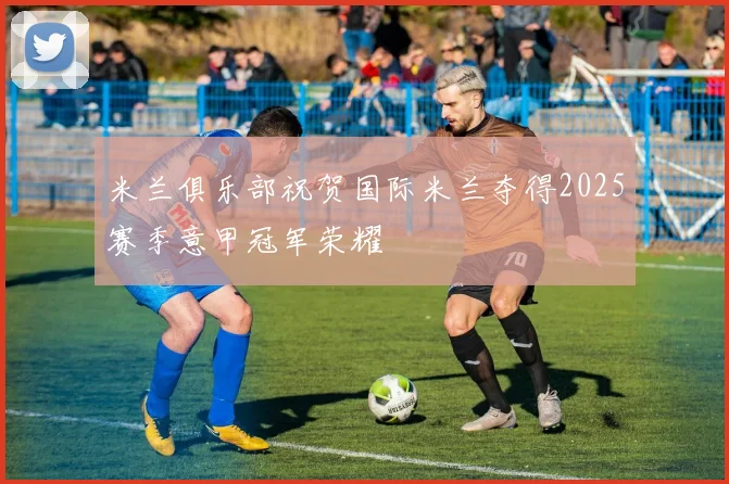 米兰俱乐部祝贺国际米兰夺得2025赛季意甲冠军荣耀