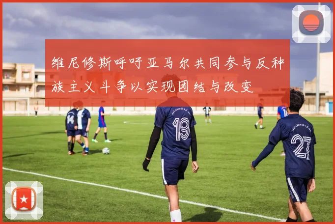 维尼修斯呼吁亚马尔共同参与反种族主义斗争以实现团结与改变