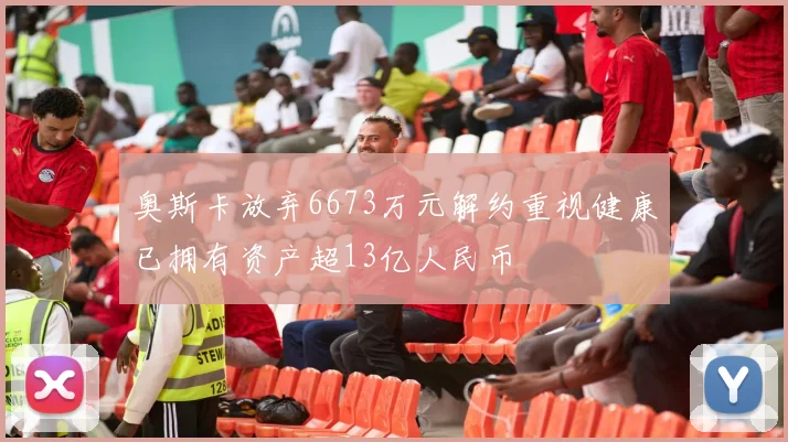 奥斯卡放弃6673万元解约重视健康已拥有资产超13亿人民币