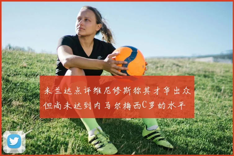 米兰达点评维尼修斯称其才华出众但尚未达到内马尔梅西C罗的水平