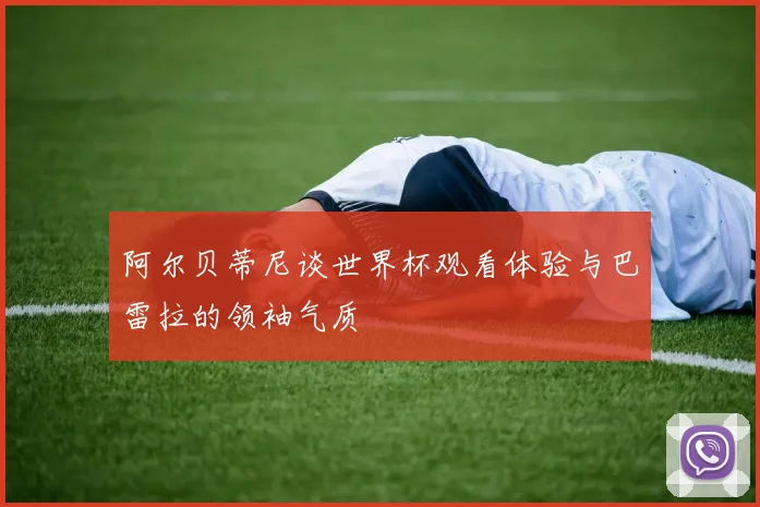 阿尔贝蒂尼谈世界杯观看体验与巴雷拉的领袖气质