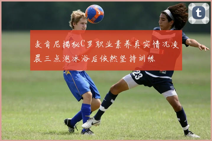 麦肯尼揭秘C罗职业素养真实情况凌晨三点泡冰浴后依然坚持训练