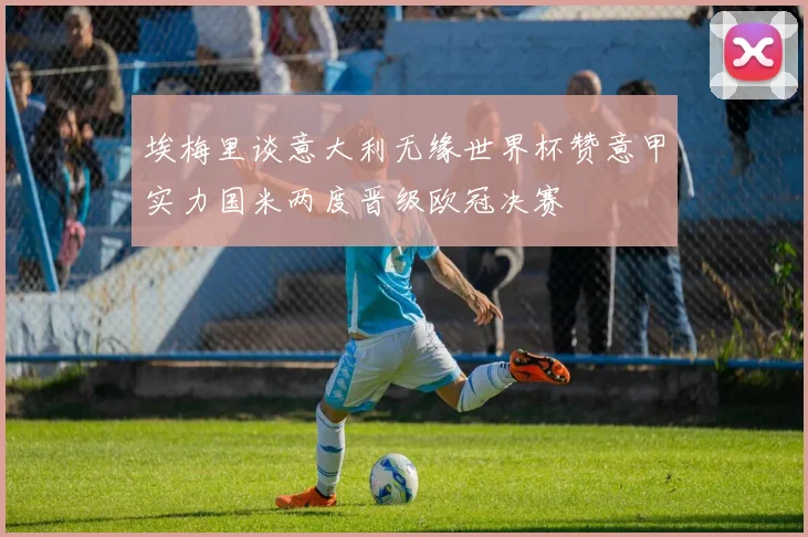 埃梅里谈意大利无缘世界杯赞意甲实力国米两度晋级欧冠决赛