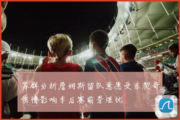 苏群分析詹姆斯留队意愿受东契奇伤情影响季后赛前景堪忧