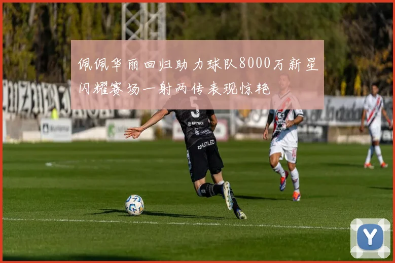 佩佩华丽回归助力球队8000万新星闪耀赛场一射两传表现惊艳
