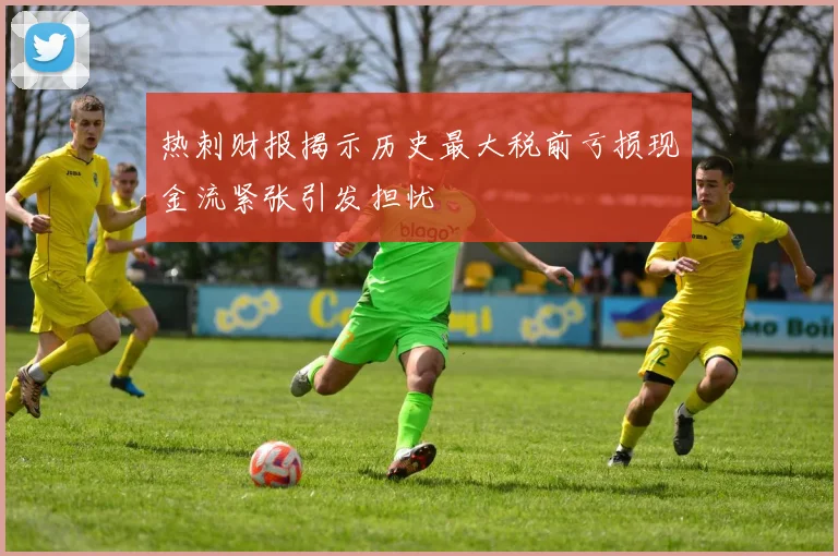热刺财报揭示历史最大税前亏损现金流紧张引发担忧