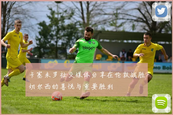 卡塞米罗社交媒体分享在伦敦战胜切尔西的喜悦与重要胜利