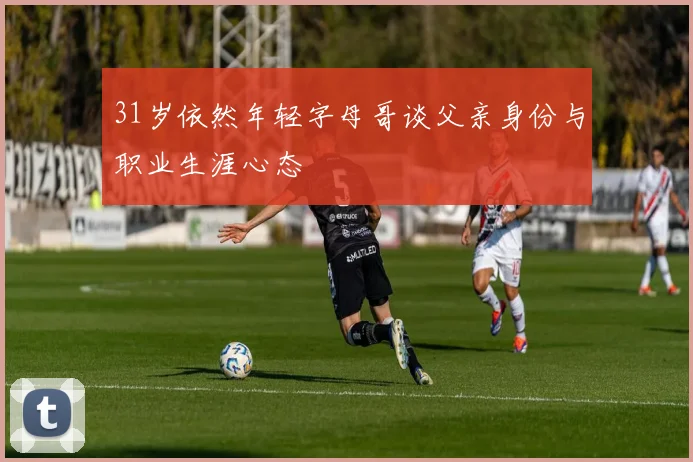31岁依然年轻字母哥谈父亲身份与职业生涯心态