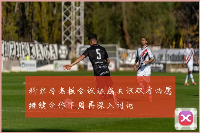 科尔与老板会议达成共识双方均愿继续合作下周再深入讨论