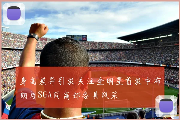 身高差异引发关注全明星首发中布朗与SGA同高却各具风采