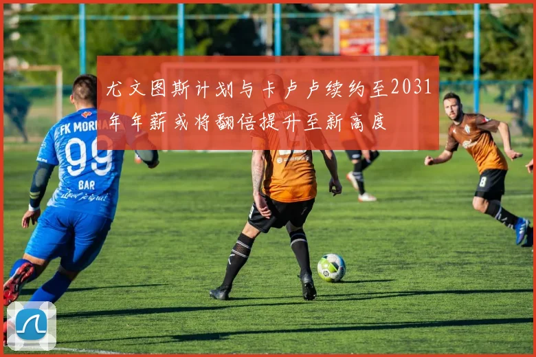 尤文图斯计划与卡卢卢续约至2031年年薪或将翻倍提升至新高度