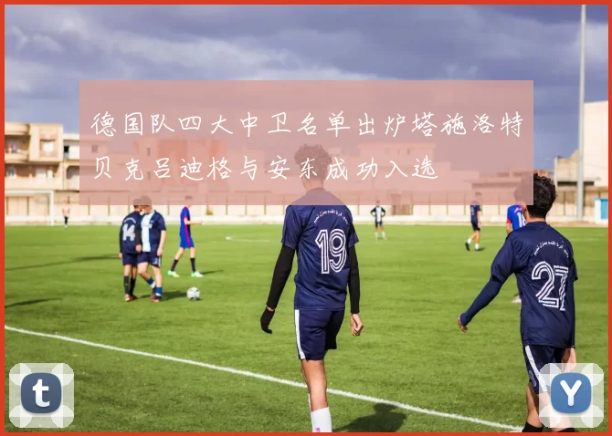 德国队四大中卫名单出炉塔施洛特贝克吕迪格与安东成功入选