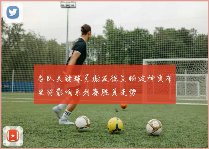 各队关键球员谢泼德艾顿波神莫布里将影响系列赛胜负走势
