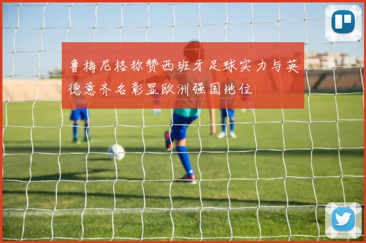 鲁梅尼格称赞西班牙足球实力与英德意齐名彰显欧洲强国地位