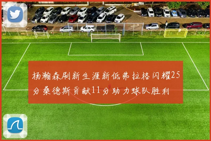 杨瀚森刷新生涯新低弗拉格闪耀25分桑德斯贡献11分助力球队胜利