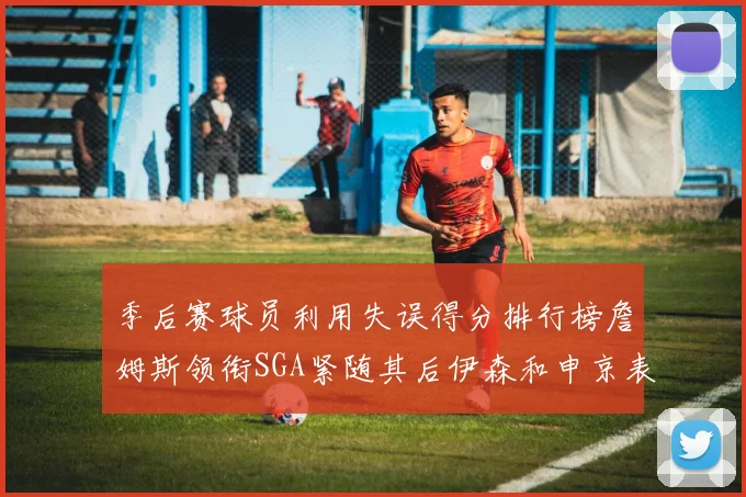 季后赛球员利用失误得分排行榜詹姆斯领衔SGA紧随其后伊森和申京表现不俗