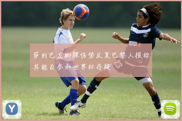 萨利巴左脚踝伤势反复巴黎人报称其能否参加世界杯存疑