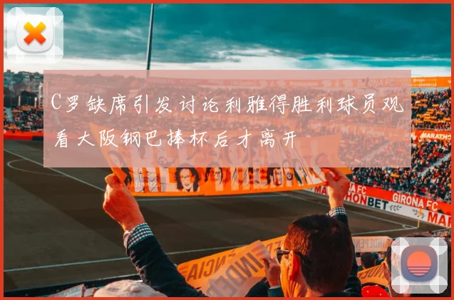 C罗缺席引发讨论利雅得胜利球员观看大阪钢巴捧杯后才离开