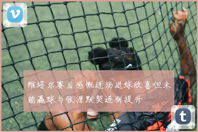维塔尔赛后感慨连场进球欣喜但未能赢球与张源默契逐渐提升
