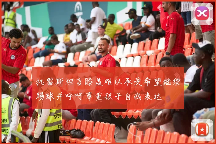 托雷斯坦言膝盖难以承受希望继续踢球并呼吁尊重孩子自我表达