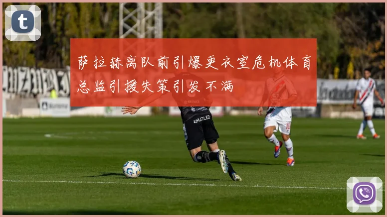 萨拉赫离队前引爆更衣室危机体育总监引援失策引发不满