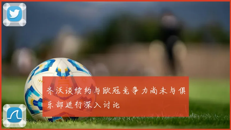 齐沃谈续约与欧冠竞争力尚未与俱乐部进行深入讨论