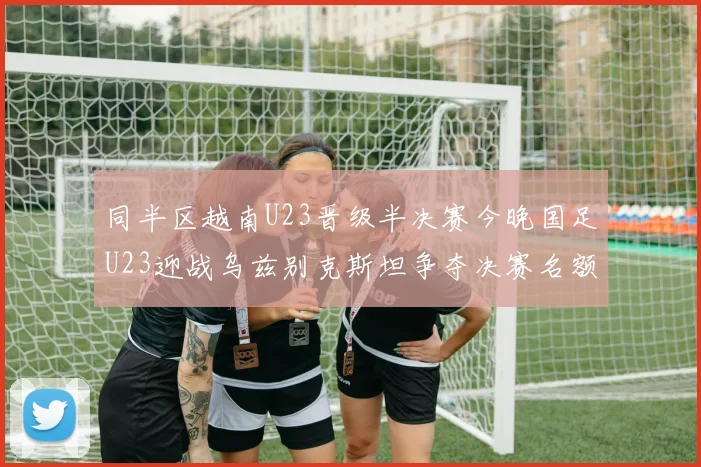同半区越南U23晋级半决赛今晚国足U23迎战乌兹别克斯坦争夺决赛名额