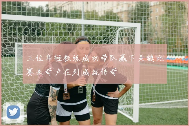 三位年轻教练成功带队赢下关键比赛米奇卢在列成就传奇